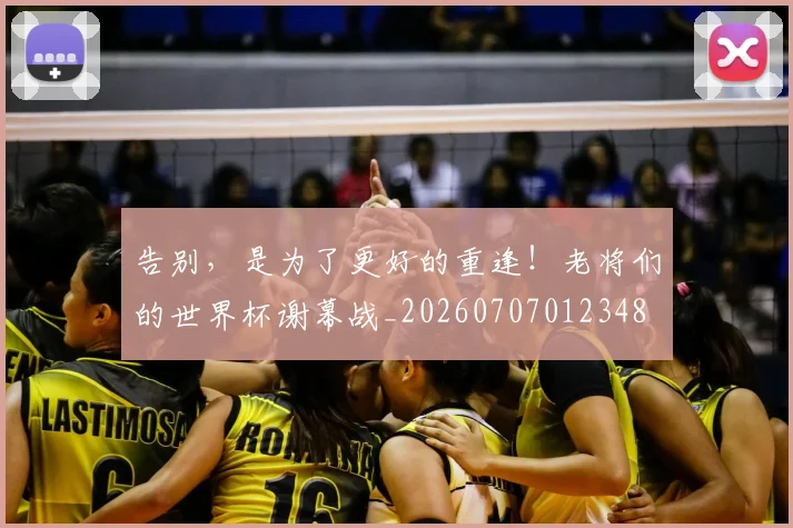 告别,是为了更好的重逢!老将们的世界杯谢幕战_20260707012348
