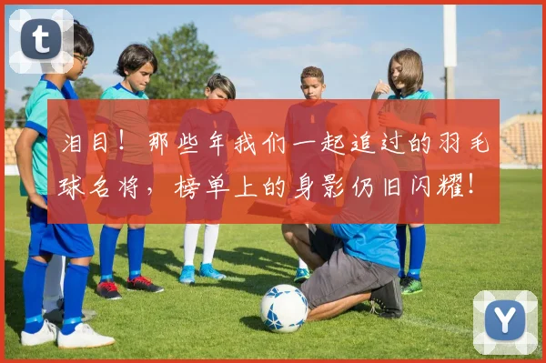 泪目！那些年我们一起追过的羽毛球名将，榜单上的身影仍旧闪耀！