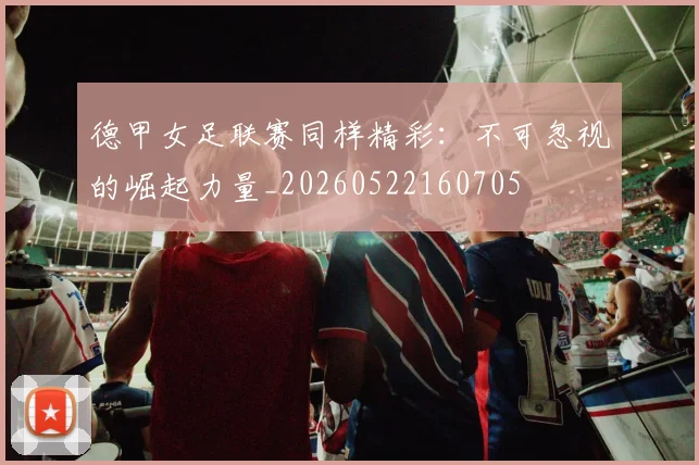 德甲女足联赛同样精彩:不可忽视的崛起力量_20260522160705