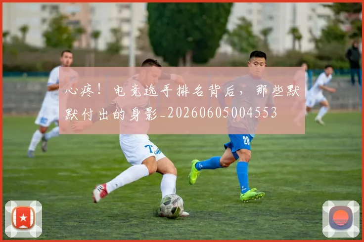 心疼!电竞选手排名背后,那些默默付出的身影_20260605004553