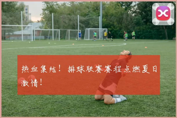 热血集结！排球联赛赛程点燃夏日激情！