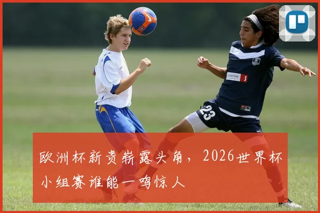 欧洲杯新贵崭露头角，2026世界杯小组赛谁能一鸣惊人