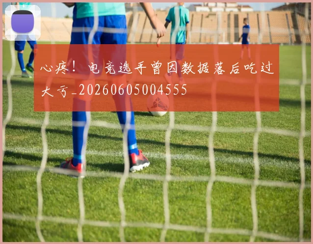 心疼！电竞选手曾因数据落后吃过大亏_20260605004555
