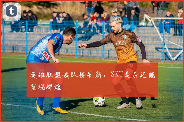 英雄联盟战队榜刷新，SKT是否还能重现辉煌