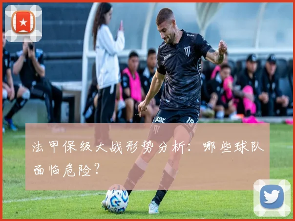 法甲保级大战形势分析：哪些球队面临危险？