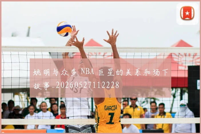 姚明与众多 NBA 巨星的关系和场下故事_20260527112228