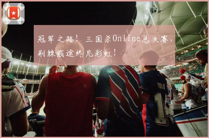 冠军之路!三国杀Online总决赛,荆棘载途终见彩虹!