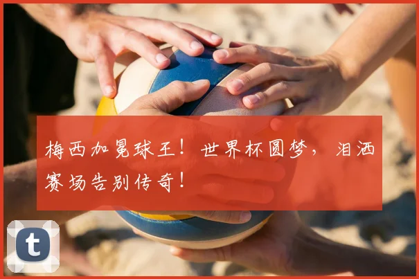 梅西加冕球王!世界杯圆梦,泪洒赛场告别传奇!