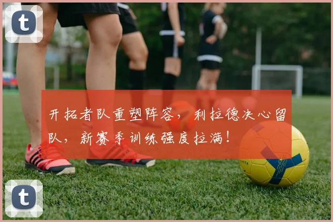 开拓者队重塑阵容,利拉德决心留队,新赛季训练强度拉满!