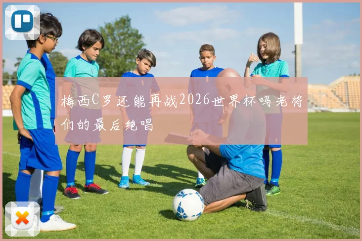 梅西C罗还能再战2026世界杯吗老将们的最后绝唱