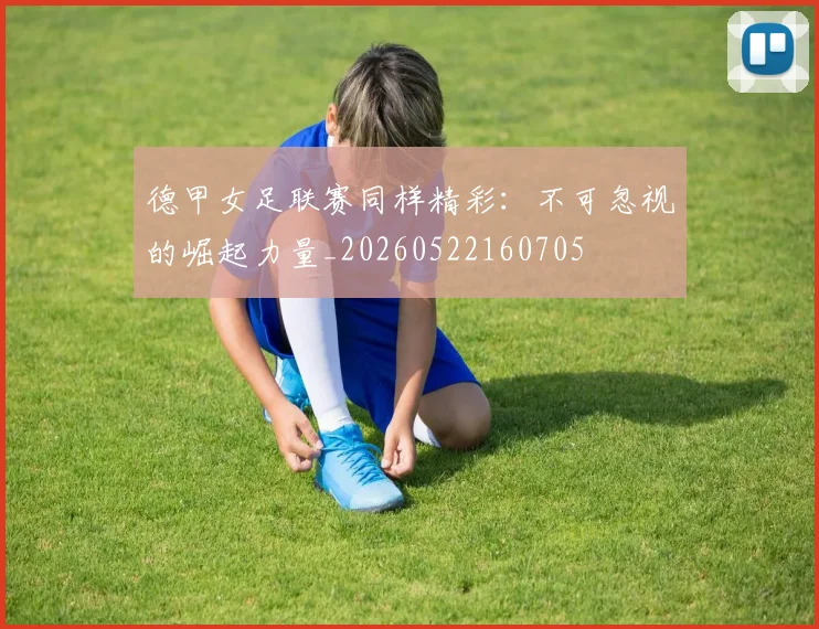 德甲女足联赛同样精彩:不可忽视的崛起力量_20260522160705