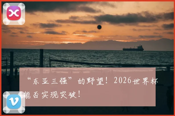 “东亚三强”的野望!2026世界杯能否实现突破!