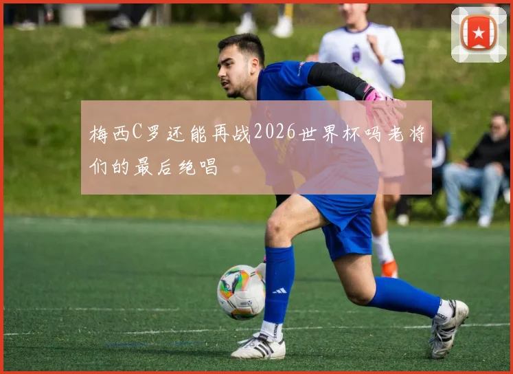 梅西C罗还能再战2026世界杯吗老将们的最后绝唱