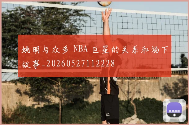 姚明与众多 NBA 巨星的关系和场下故事_20260527112228