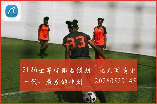 2026世界杯排名预测:比利时黄金一代,最后的冲刺!_20260529145410_20260702033518