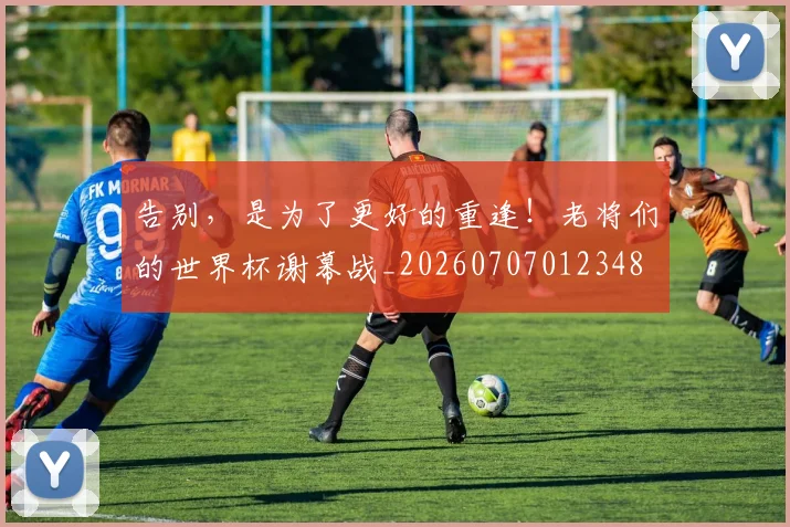告别,是为了更好的重逢!老将们的世界杯谢幕战_20260707012348