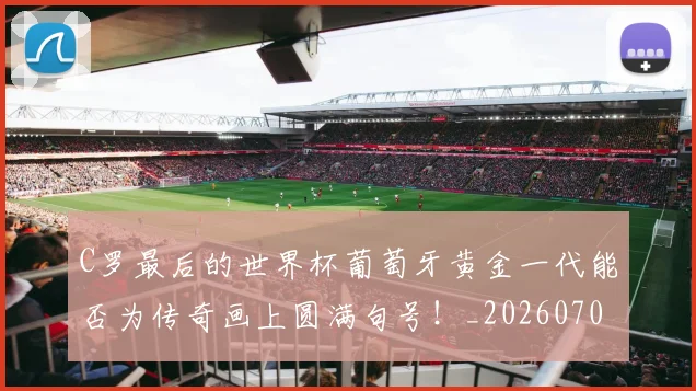 C罗最后的世界杯葡萄牙黄金一代能否为传奇画上圆满句号！_20260702041953